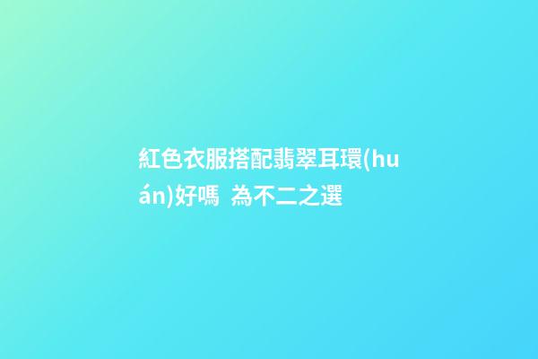 紅色衣服搭配翡翠耳環(huán)好嗎  為不二之選